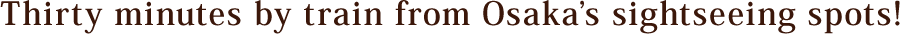 Thirty minutes by train from Osaka’s sightseeing spots!